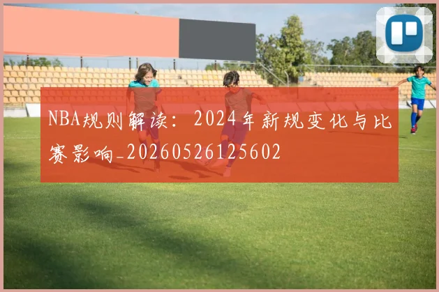 NBA规则解读:2024年新规变化与比赛影响_20260526125602